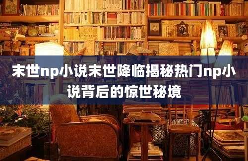 末世np小说末世降临揭秘热门np小说背后的惊世秘境