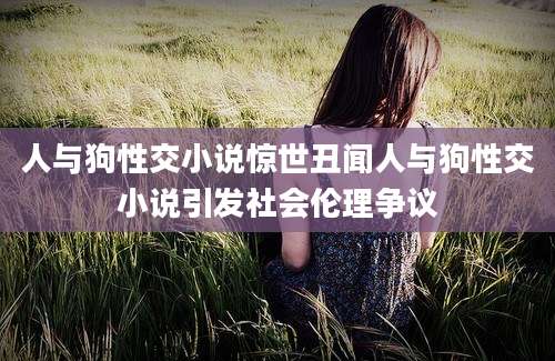 人与狗性交小说惊世丑闻人与狗性交小说引发社会伦理争议