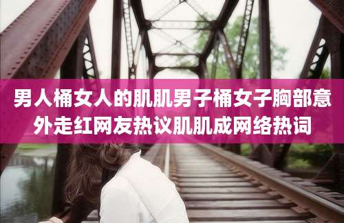 男人桶女人的肌肌男子桶女子胸部意外走红网友热议肌肌成网络热词