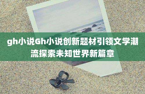 gh小说Gh小说创新题材引领文学潮流探索未知世界新篇章