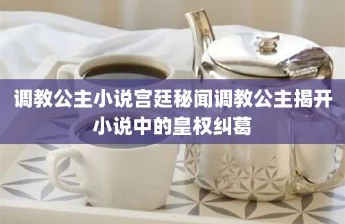 调教公主小说宫廷秘闻调教公主揭开小说中的皇权纠葛