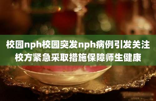 校园nph校园突发nph病例引发关注校方紧急采取措施保障师生健康