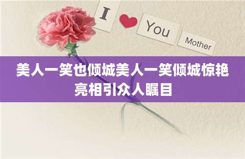 美人一笑也倾城美人一笑倾城惊艳亮相引众人瞩目