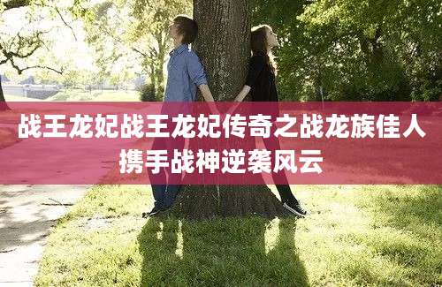 战王龙妃战王龙妃传奇之战龙族佳人携手战神逆袭风云