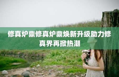 修真炉鼎修真炉鼎焕新升级助力修真界再掀热潮