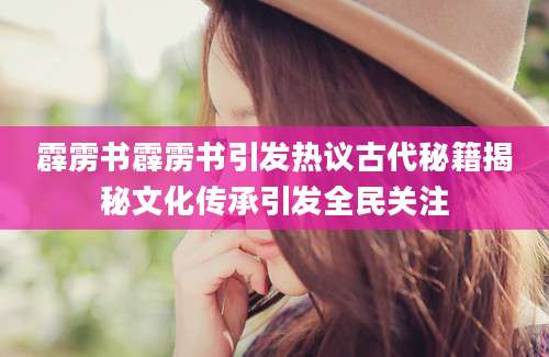 霹雳书霹雳书引发热议古代秘籍揭秘文化传承引发全民关注