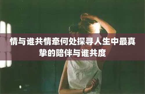 情与谁共情牵何处探寻人生中最真挚的陪伴与谁共度