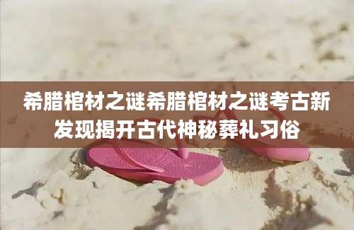 希腊棺材之谜希腊棺材之谜考古新发现揭开古代神秘葬礼习俗