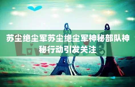 苏尘绝尘军苏尘绝尘军神秘部队神秘行动引发关注