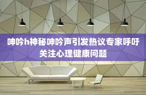 呻吟h神秘呻吟声引发热议专家呼吁关注心理健康问题