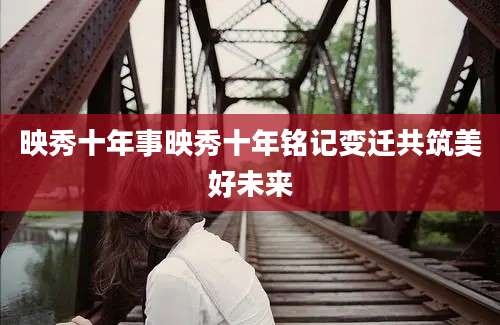 映秀十年事映秀十年铭记变迁共筑美好未来