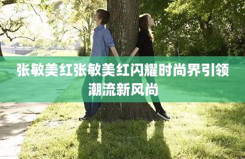 张敏美红张敏美红闪耀时尚界引领潮流新风尚