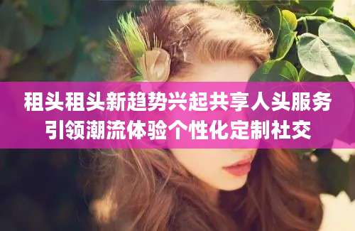 租头租头新趋势兴起共享人头服务引领潮流体验个性化定制社交