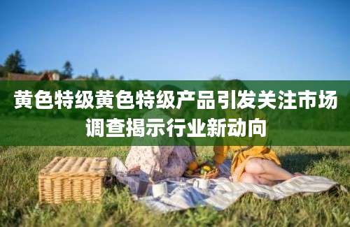 黄色特级黄色特级产品引发关注市场调查揭示行业新动向