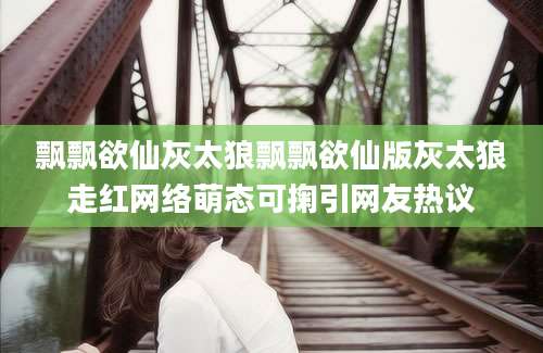 飘飘欲仙灰太狼飘飘欲仙版灰太狼走红网络萌态可掬引网友热议