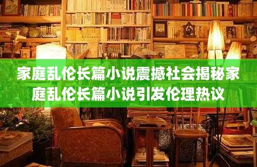 家庭乱伦长篇小说震撼社会揭秘家庭乱伦长篇小说引发伦理热议