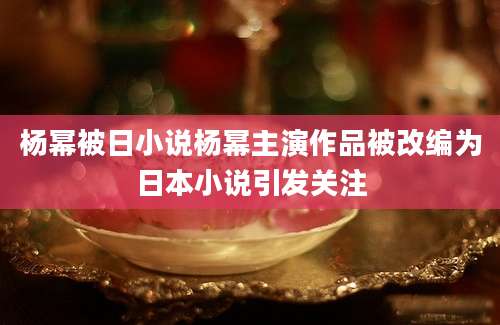 杨幂被日小说杨幂主演作品被改编为日本小说引发关注