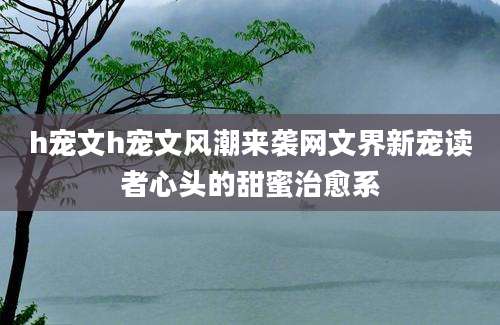 h宠文h宠文风潮来袭网文界新宠读者心头的甜蜜治愈系