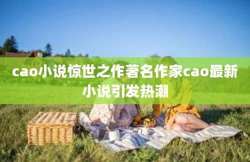 cao小说惊世之作著名作家cao最新小说引发热潮