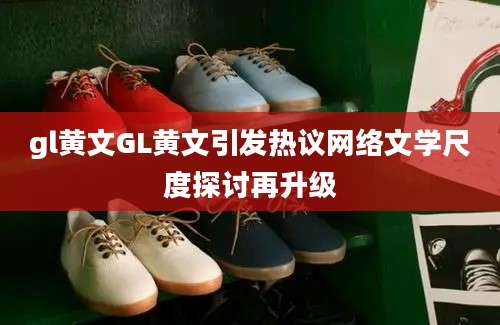 gl黄文GL黄文引发热议网络文学尺度探讨再升级