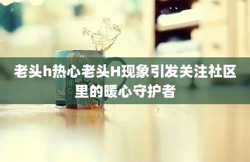 老头h热心老头H现象引发关注社区里的暖心守护者