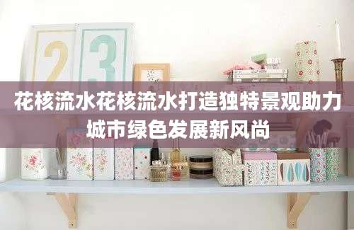 花核流水花核流水打造独特景观助力城市绿色发展新风尚