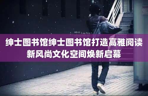 绅士图书馆绅士图书馆打造高雅阅读新风尚文化空间焕新启幕
