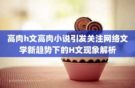高肉h文高肉小说引发关注网络文学新趋势下的H文现象解析