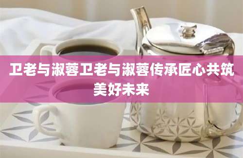 卫老与淑蓉卫老与淑蓉传承匠心共筑美好未来