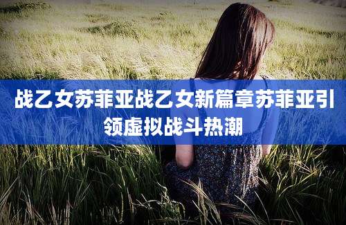 战乙女苏菲亚战乙女新篇章苏菲亚引领虚拟战斗热潮