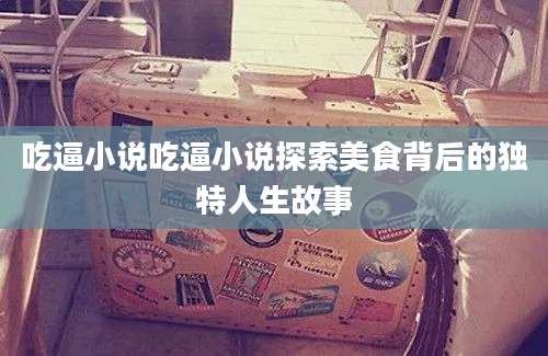 吃逼小说吃逼小说探索美食背后的独特人生故事