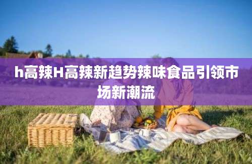 h高辣H高辣新趋势辣味食品引领市场新潮流