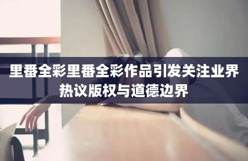 里番全彩里番全彩作品引发关注业界热议版权与道德边界