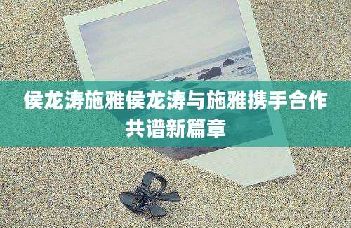 侯龙涛施雅侯龙涛与施雅携手合作共谱新篇章