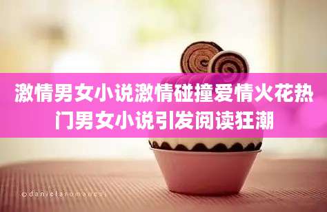 激情男女小说激情碰撞爱情火花热门男女小说引发阅读狂潮