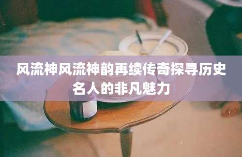 风流神风流神韵再续传奇探寻历史名人的非凡魅力