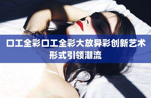 口工全彩口工全彩大放异彩创新艺术形式引领潮流