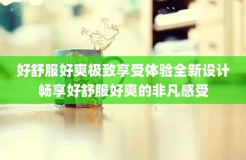 好舒服好爽极致享受体验全新设计畅享好舒服好爽的非凡感受