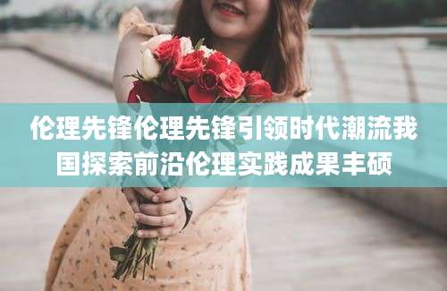 伦理先锋伦理先锋引领时代潮流我国探索前沿伦理实践成果丰硕