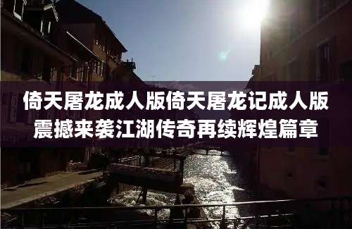 倚天屠龙成人版倚天屠龙记成人版震撼来袭江湖传奇再续辉煌篇章