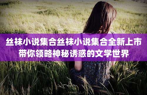 丝袜小说集合丝袜小说集合全新上市带你领略神秘诱惑的文学世界