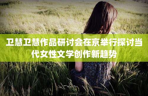 卫慧卫慧作品研讨会在京举行探讨当代女性文学创作新趋势