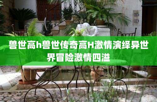兽世高h兽世传奇高H激情演绎异世界冒险激情四溢