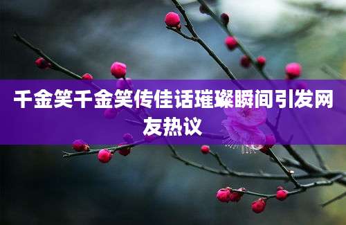 千金笑千金笑传佳话璀璨瞬间引发网友热议
