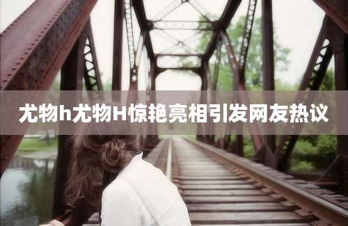 尤物h尤物H惊艳亮相引发网友热议