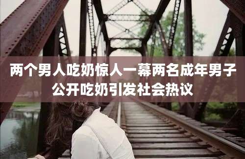 两个男人吃奶惊人一幕两名成年男子公开吃奶引发社会热议