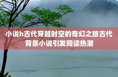 小说h古代穿越时空的奇幻之旅古代背景小说引发阅读热潮