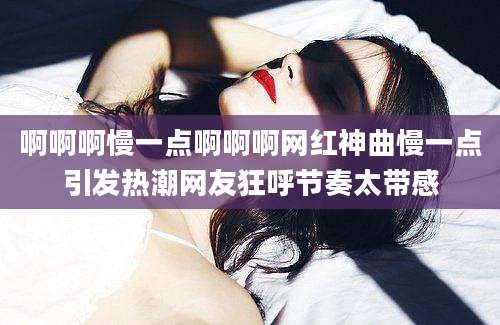 啊啊啊慢一点啊啊啊网红神曲慢一点引发热潮网友狂呼节奏太带感