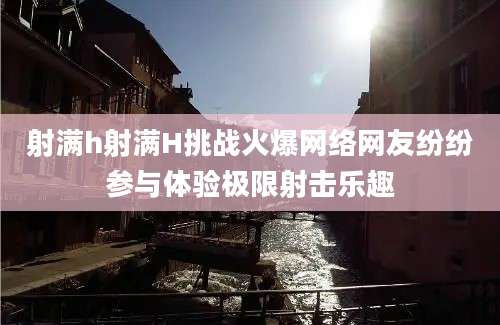 射满h射满H挑战火爆网络网友纷纷参与体验极限射击乐趣