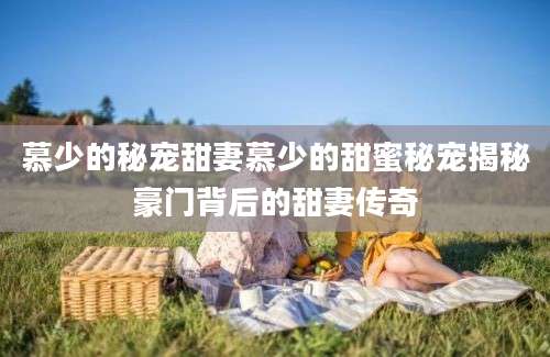 慕少的秘宠甜妻慕少的甜蜜秘宠揭秘豪门背后的甜妻传奇
